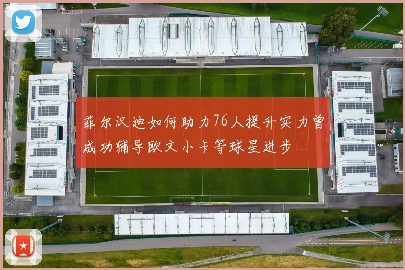 菲尔汉迪如何助力76人提升实力曾成功辅导欧文小卡等球星进步