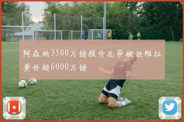 阿森纳3500万镑报价孔萨被拒维拉要价超6000万镑