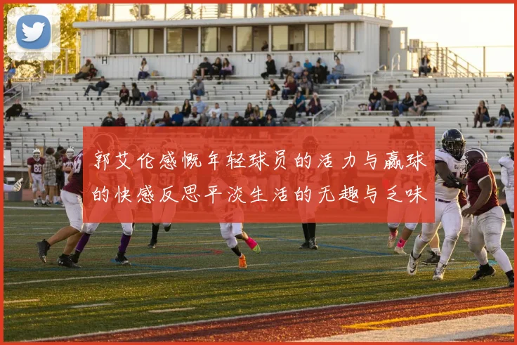 郭艾伦感慨年轻球员的活力与赢球的快感反思平淡生活的无趣与乏味