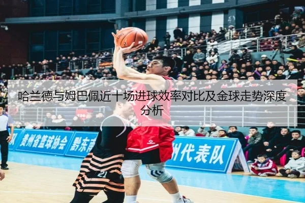 哈兰德与姆巴佩近十场进球效率对比及金球走势深度分析