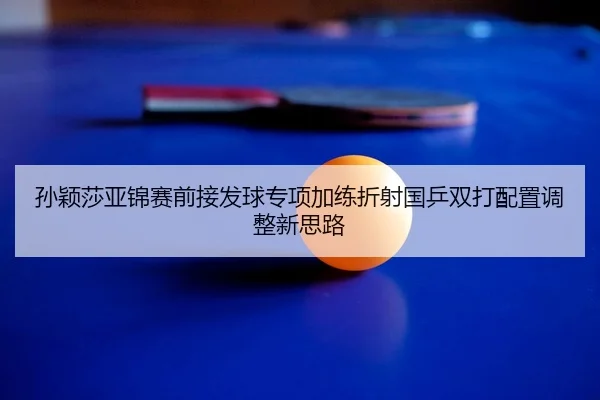 孙颖莎亚锦赛前接发球专项加练折射国乒双打配置调整新思路